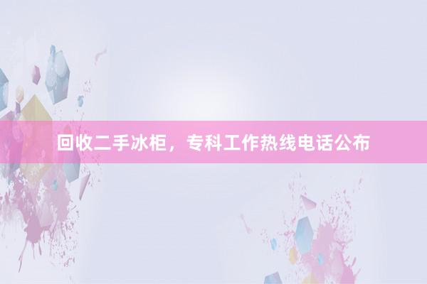 回收二手冰柜，专科工作热线电话公布